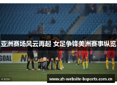 亚洲赛场风云再起 女足争锋美洲赛事纵览 亚洲赛场风云再起 女足争锋美洲赛事纵览