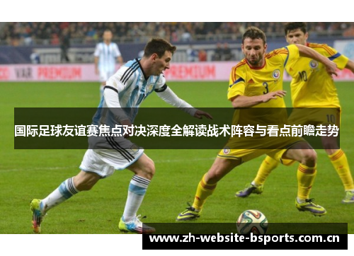 国际足球友谊赛焦点对决深度全解读战术阵容与看点前瞻走势 国际足球友谊赛焦点对决深度全解读战术阵容与看点前瞻走势