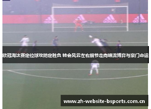 欧冠淘汰赛定位球攻防定胜负 转会风云左右细节走向暗流博弈与豪门命运 欧冠淘汰赛定位球攻防定胜负 转会风云左右细节走向暗流博弈与豪门命运